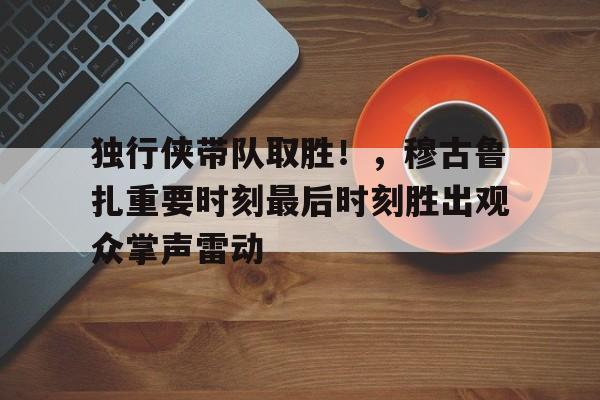 独行侠带队取胜！，穆古鲁扎重要时刻最后时刻胜出观众掌声雷动的简单介绍-开云登录入口