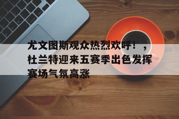 包含尤文图斯观众热烈欢呼！，杜兰特迎来五赛季出色发挥赛场气氛高涨的词条-Kaiyun网页版