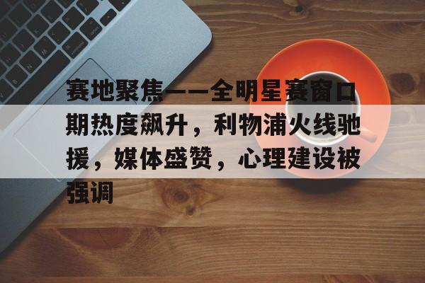 赛地聚焦——全明星赛窗口期热度飙升，利物浦火线驰援，媒体盛赞，心理建设被强调的简单介绍-Kaiyun中国官网