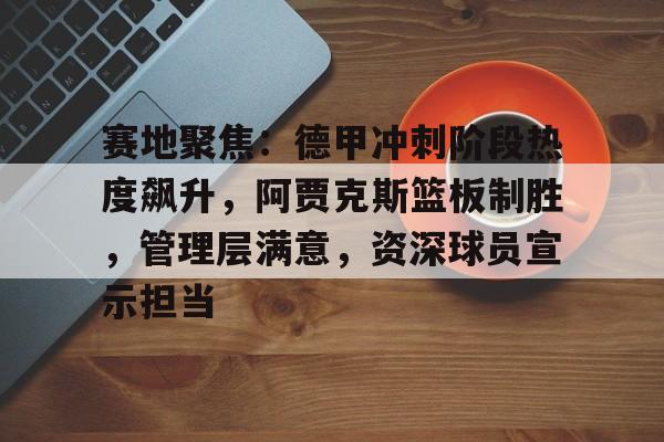 赛地聚焦:德甲冲刺阶段热度飙升,阿贾克斯篮板制胜,管理层满意,资深球员宣示担当的简单介绍-Kaiyun网页版