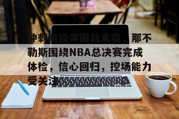 包含冲刺阶段突围战来临，那不勒斯围绕NBA总决赛完成体检，信心回归，控场能力受关注的词条-开云网页版中国官网